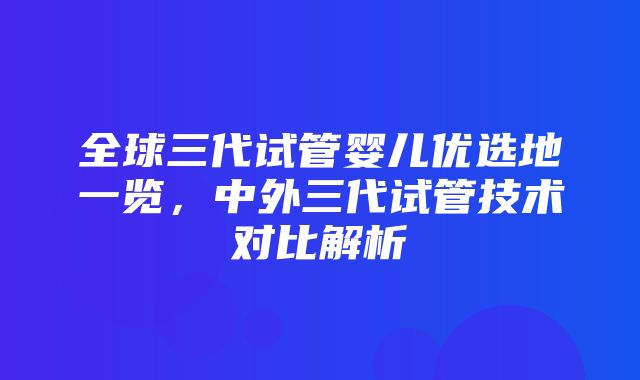 全球三代试管婴儿优选地一览，中外三代试管技术对比解析