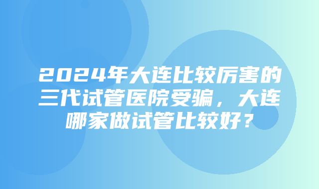 2024年大连比较厉害的三代试管医院受骗，大连哪家做试管比较好？