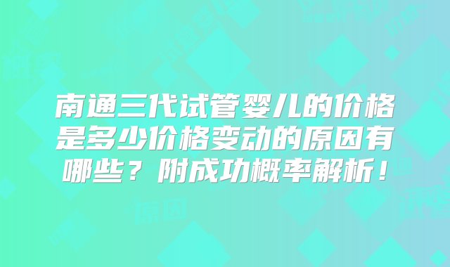 南通三代试管婴儿的价格是多少价格变动的原因有哪些？附成功概率解析！