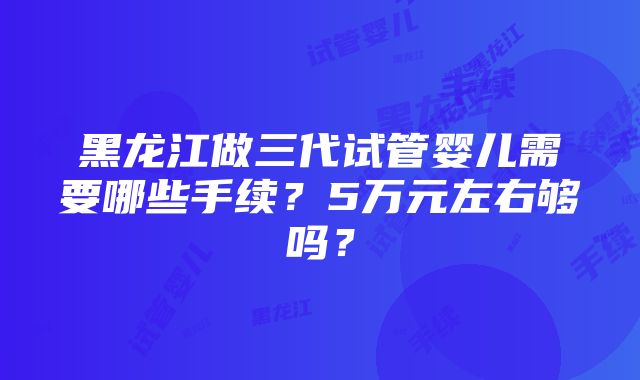 黑龙江做三代试管婴儿需要哪些手续？5万元左右够吗？