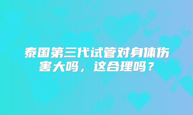 泰国第三代试管对身体伤害大吗，这合理吗？