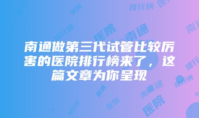 南通做第三代试管比较厉害的医院排行榜来了，这篇文章为你呈现