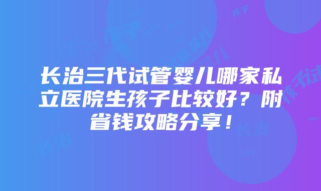 长治三代试管婴儿哪家私立医院生孩子比较好？附省钱攻略分享！