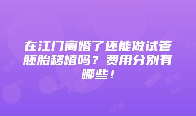 在江门离婚了还能做试管胚胎移植吗？费用分别有哪些！