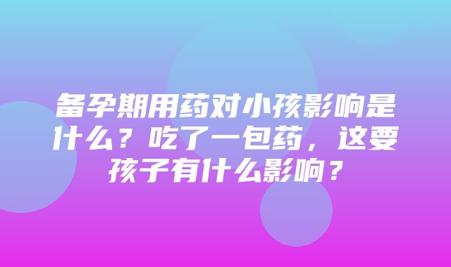 备孕期用药对小孩影响是什么？吃了一包药，这要孩子有什么影响？