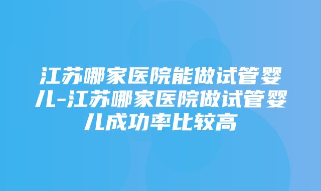 江苏哪家医院能做试管婴儿-江苏哪家医院做试管婴儿成功率比较高