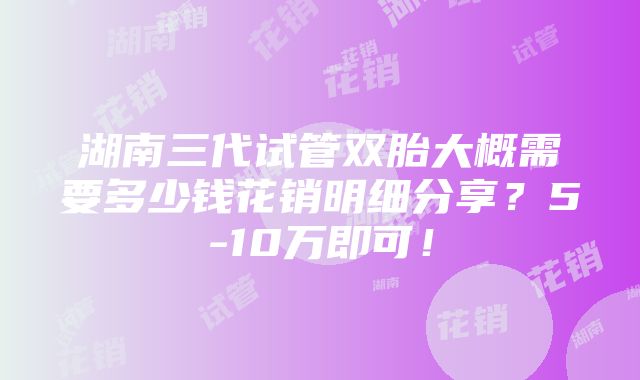 湖南三代试管双胎大概需要多少钱花销明细分享？5-10万即可！