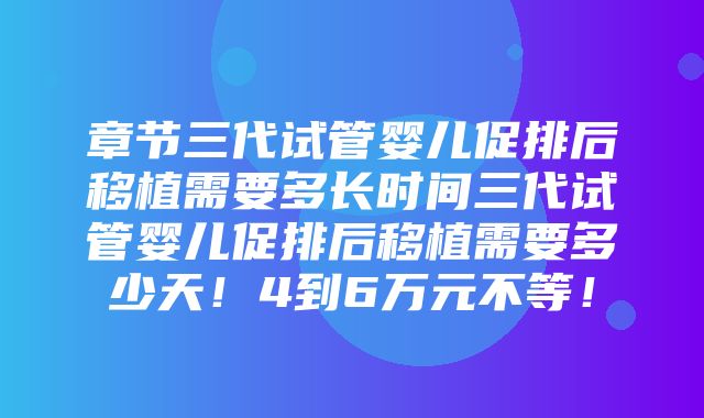 章节三代试管婴儿促排后移植需要多长时间三代试管婴儿促排后移植需要多少天！4到6万元不等！