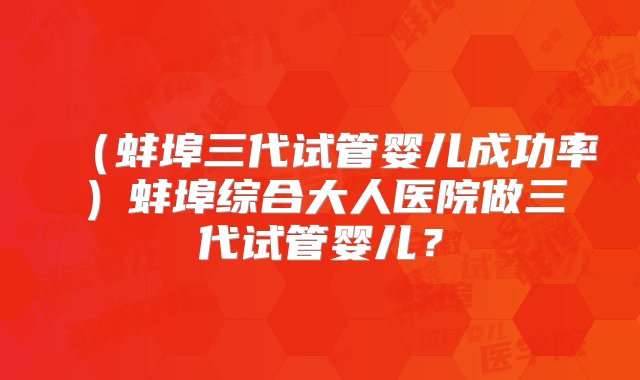 （蚌埠三代试管婴儿成功率）蚌埠综合大人医院做三代试管婴儿？