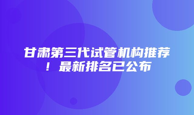 甘肃第三代试管机构推荐！最新排名已公布