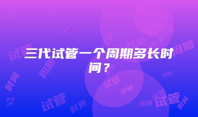 三代试管一个周期多长时间？