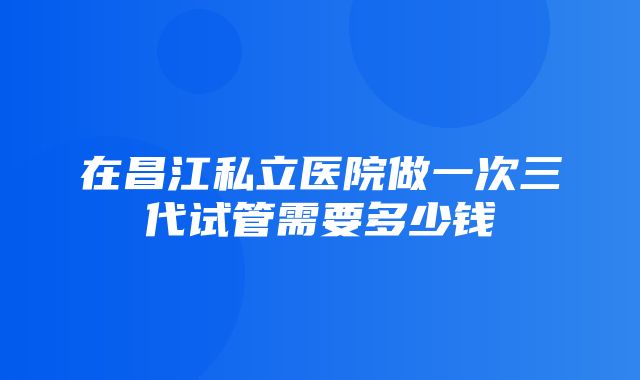 在昌江私立医院做一次三代试管需要多少钱