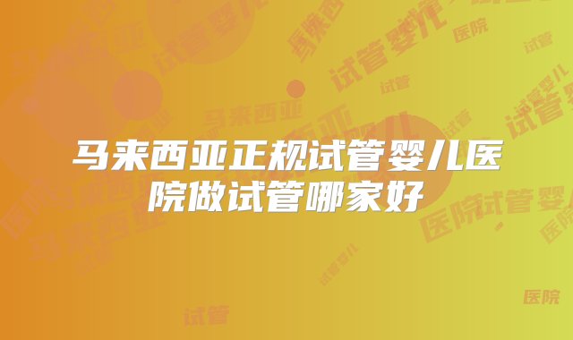 马来西亚正规试管婴儿医院做试管哪家好