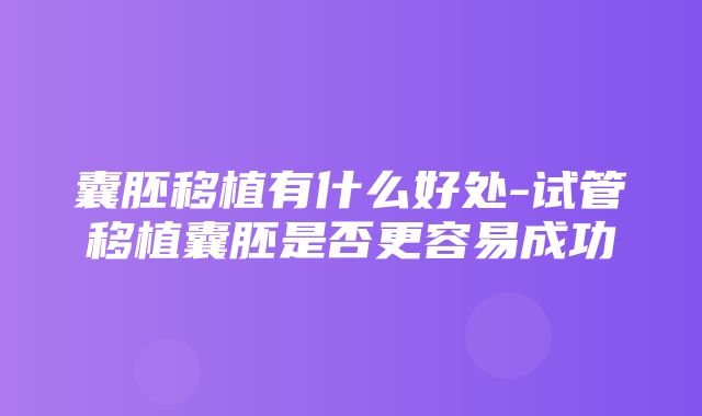 囊胚移植有什么好处-试管移植囊胚是否更容易成功