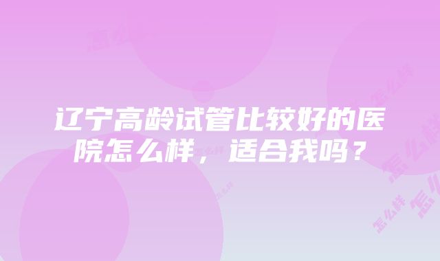 辽宁高龄试管比较好的医院怎么样，适合我吗？