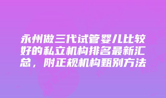 永州做三代试管婴儿比较好的私立机构排名最新汇总，附正规机构甄别方法