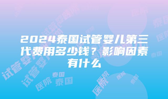 2024泰国试管婴儿第三代费用多少钱？影响因素有什么