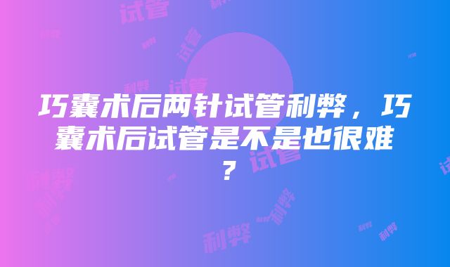 巧囊术后两针试管利弊，巧囊术后试管是不是也很难？