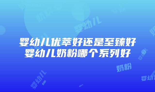 婴幼儿优萃好还是至臻好婴幼儿奶粉哪个系列好