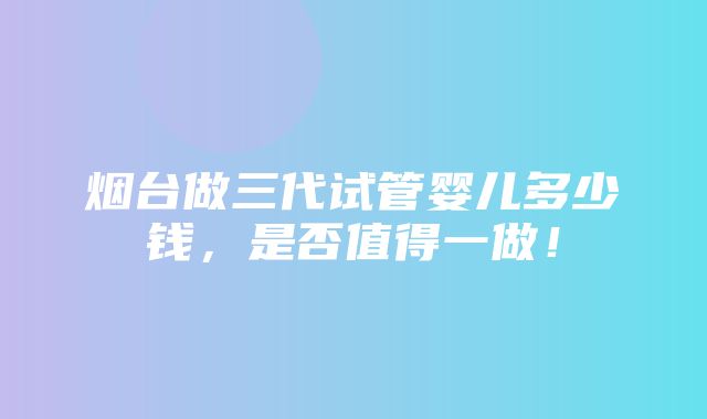 烟台做三代试管婴儿多少钱，是否值得一做！