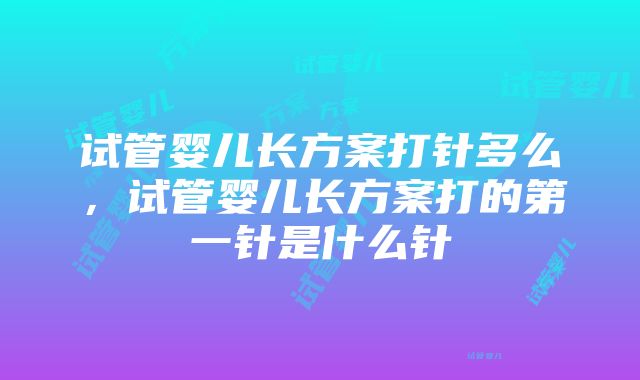 试管婴儿长方案打针多么，试管婴儿长方案打的第一针是什么针