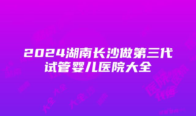 2024湖南长沙做第三代试管婴儿医院大全