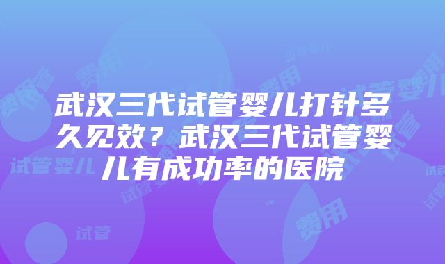 武汉三代试管婴儿打针多久见效？武汉三代试管婴儿有成功率的医院