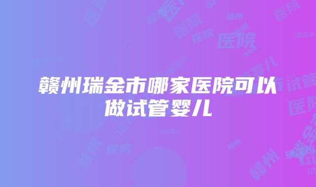 赣州瑞金市哪家医院可以做试管婴儿