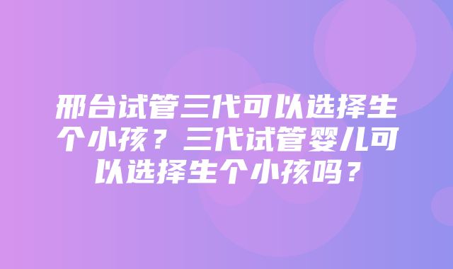 邢台试管三代可以选择生个小孩？三代试管婴儿可以选择生个小孩吗？