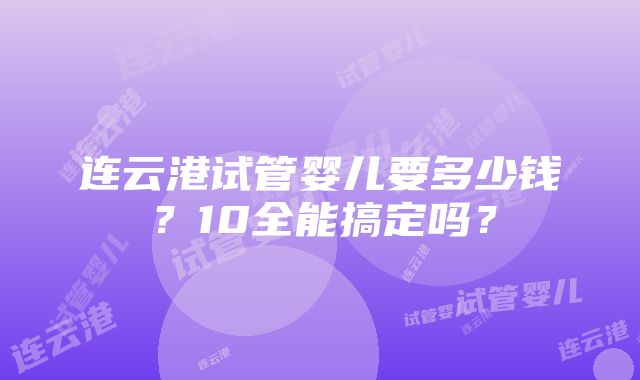 连云港试管婴儿要多少钱？10全能搞定吗？