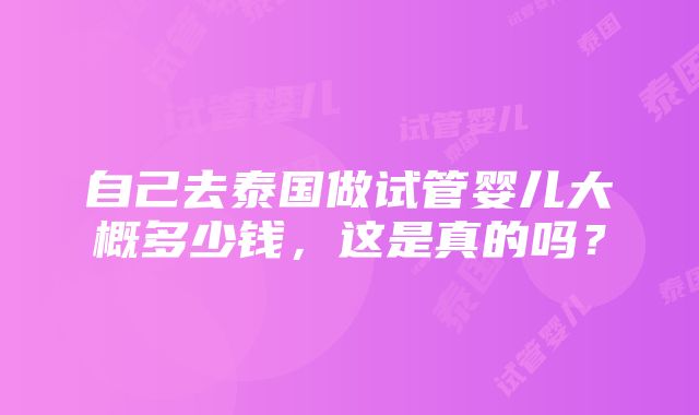 自己去泰国做试管婴儿大概多少钱，这是真的吗？