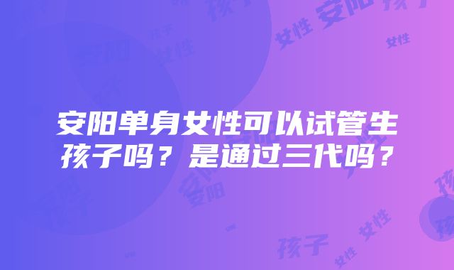 安阳单身女性可以试管生孩子吗？是通过三代吗？