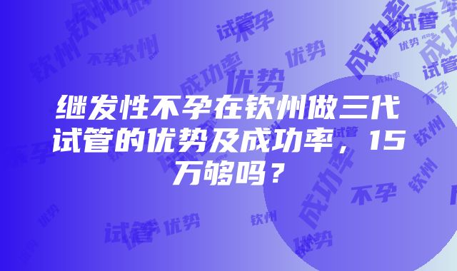 继发性不孕在钦州做三代试管的优势及成功率，15万够吗？