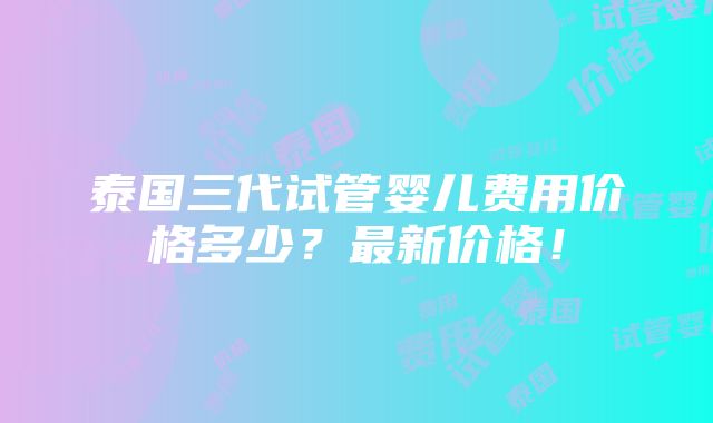 泰国三代试管婴儿费用价格多少？最新价格！