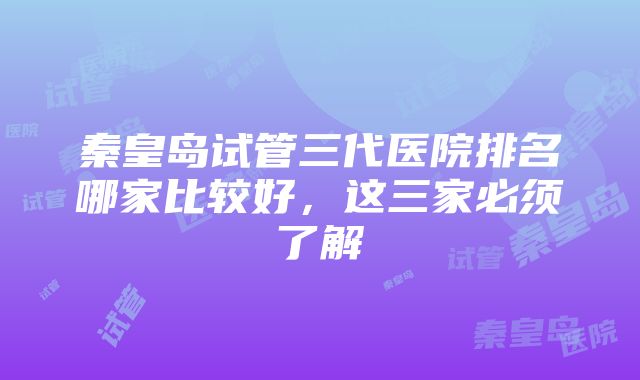 秦皇岛试管三代医院排名哪家比较好，这三家必须了解