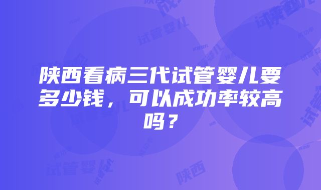 陕西看病三代试管婴儿要多少钱，可以成功率较高吗？