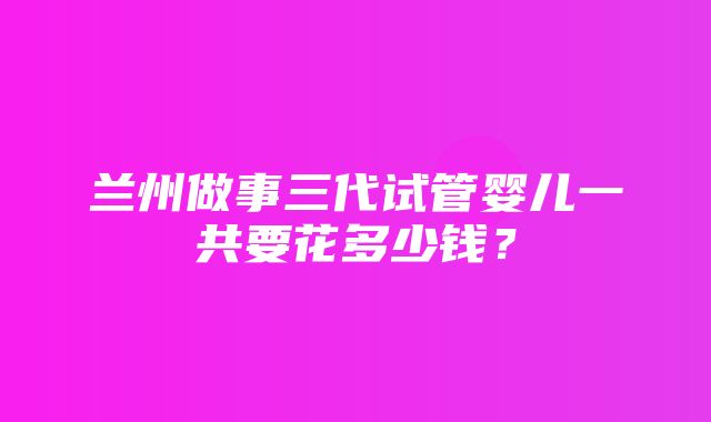 兰州做事三代试管婴儿一共要花多少钱？