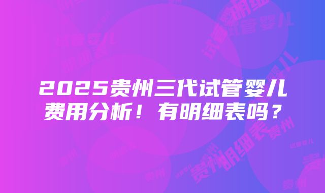 2025贵州三代试管婴儿费用分析！有明细表吗？