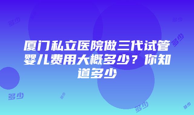 厦门私立医院做三代试管婴儿费用大概多少？你知道多少