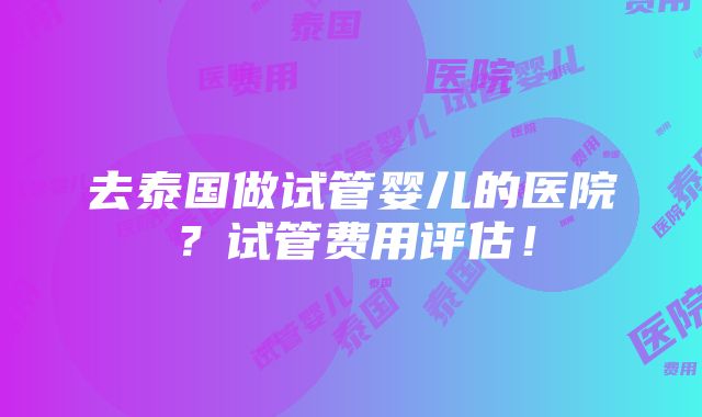 去泰国做试管婴儿的医院？试管费用评估！