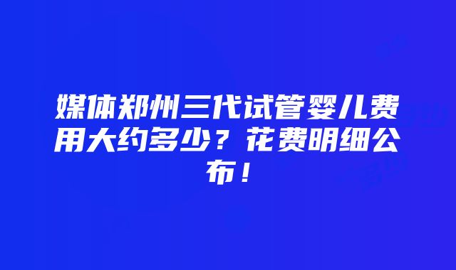 媒体郑州三代试管婴儿费用大约多少？花费明细公布！