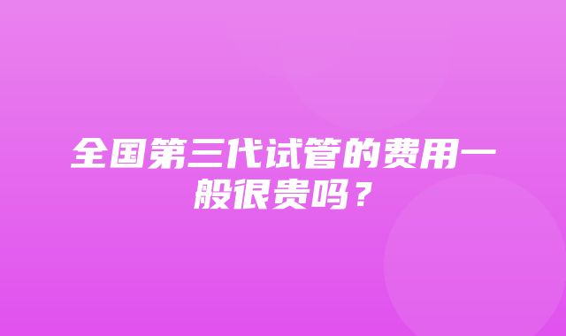 全国第三代试管的费用一般很贵吗？