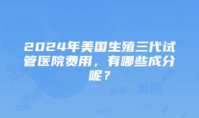 2024年美国生殖三代试管医院费用，有哪些成分呢？