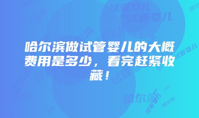 哈尔滨做试管婴儿的大概费用是多少，看完赶紧收藏！