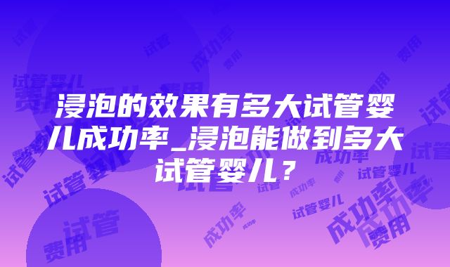 浸泡的效果有多大试管婴儿成功率_浸泡能做到多大试管婴儿？