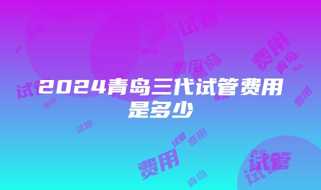 2024青岛三代试管费用是多少