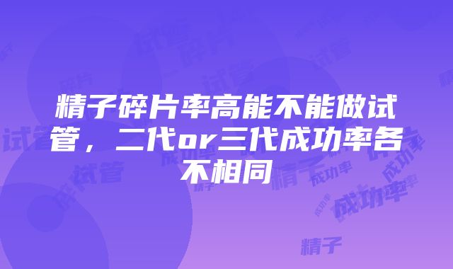 精子碎片率高能不能做试管，二代or三代成功率各不相同