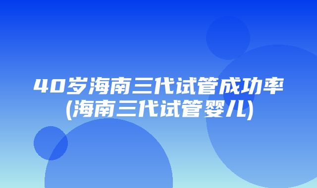 40岁海南三代试管成功率(海南三代试管婴儿)