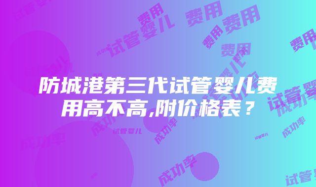 防城港第三代试管婴儿费用高不高,附价格表？