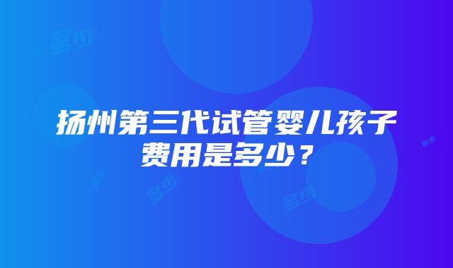 扬州第三代试管婴儿孩子费用是多少？